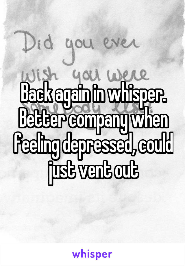 Back again in whisper. Better company when feeling depressed, could just vent out