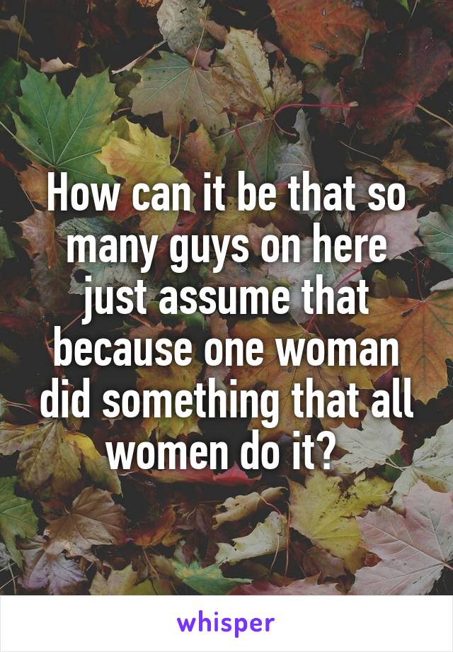 How can it be that so many guys on here just assume that because one woman did something that all women do it? 
