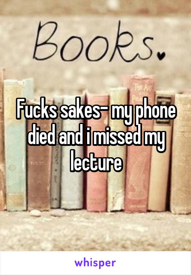Fucks sakes- my phone died and i missed my lecture