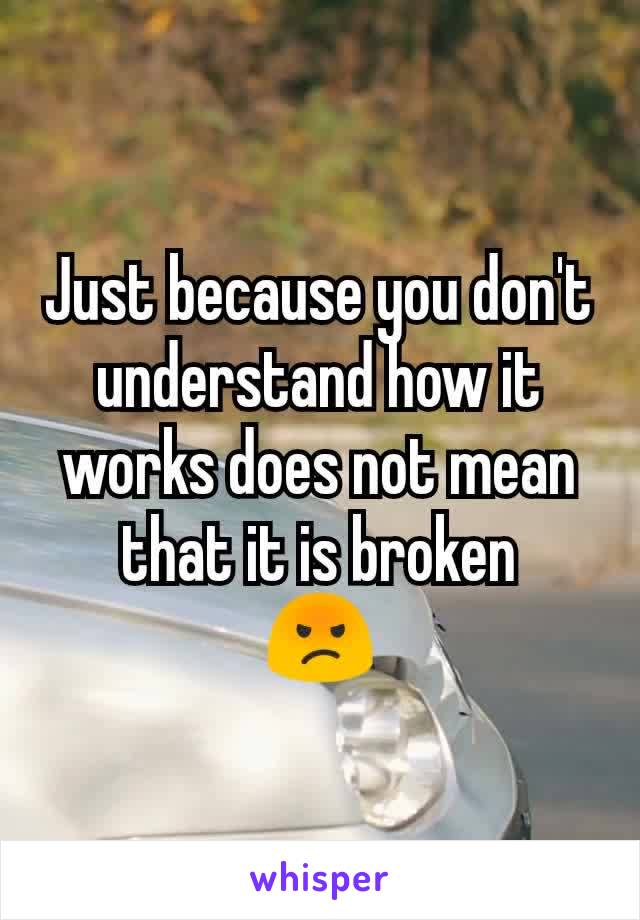 Just because you don't understand how it works does not mean that it is broken
😡