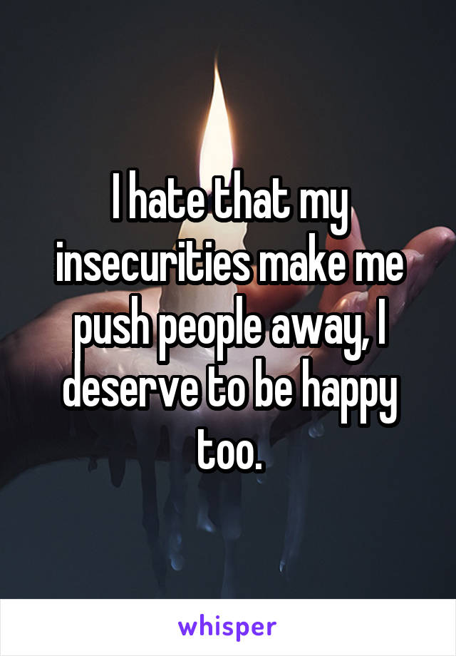 I hate that my insecurities make me push people away, I deserve to be happy too.
