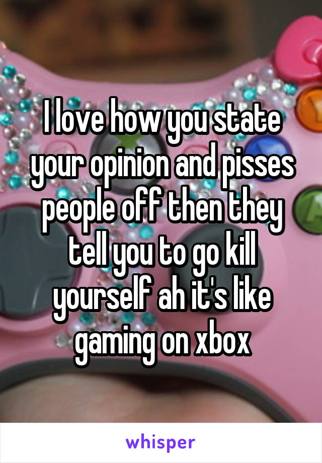 I love how you state your opinion and pisses people off then they tell you to go kill yourself ah it's like gaming on xbox