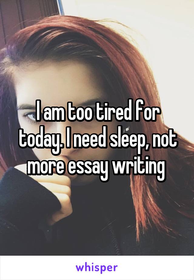 I am too tired for today. I need sleep, not more essay writing 
