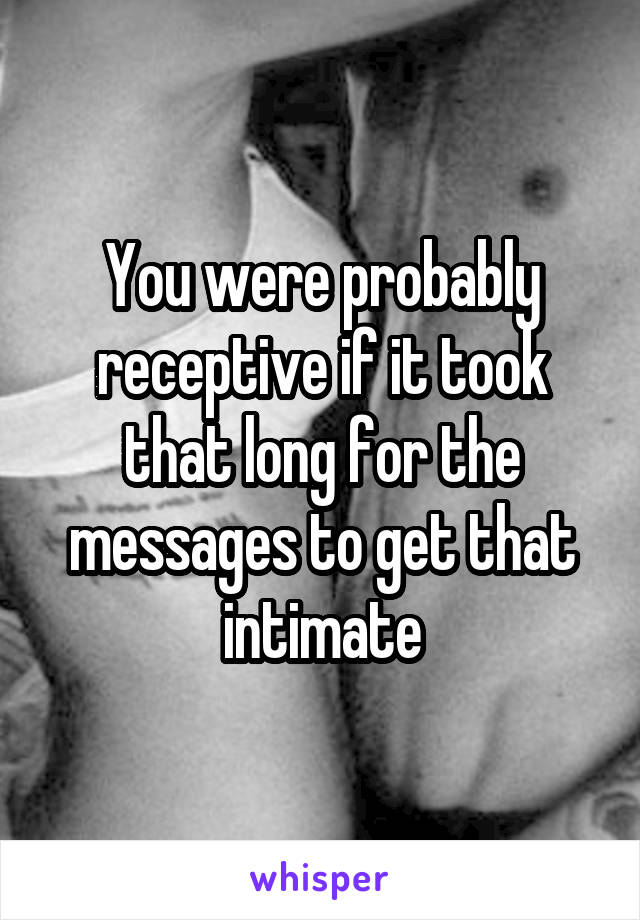 You were probably receptive if it took that long for the messages to get that intimate