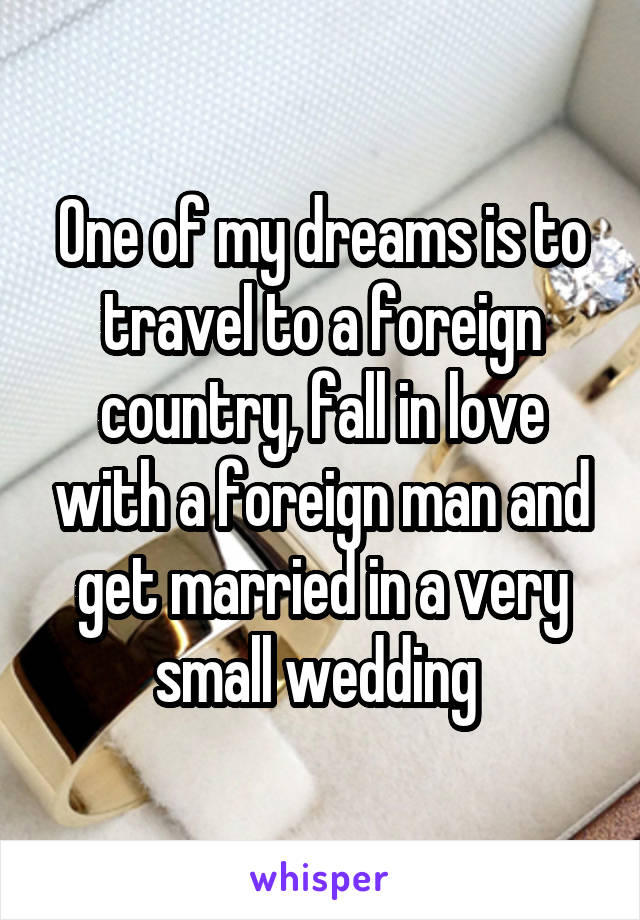 One of my dreams is to travel to a foreign country, fall in love with a foreign man and get married in a very small wedding 