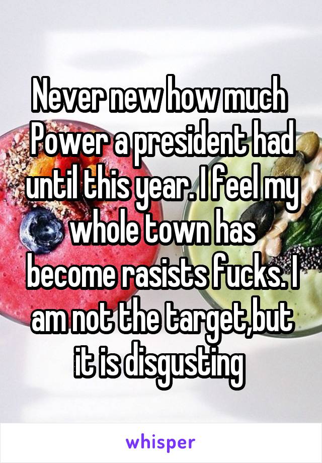 Never new how much 
Power a president had until this year. I feel my whole town has become rasists fucks. I am not the target,but it is disgusting 
