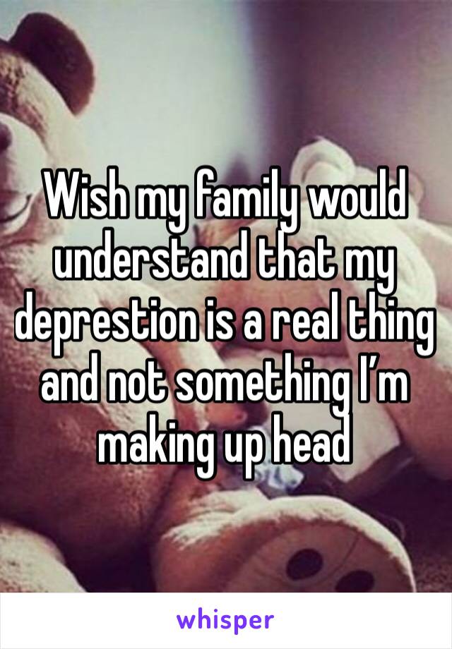 Wish my family would understand that my deprestion is a real thing and not something I’m making up head