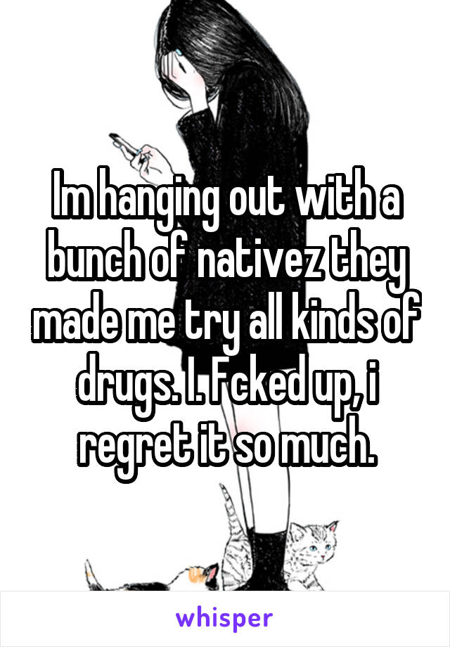 Im hanging out with a bunch of nativez they made me try all kinds of drugs. I. Fcked up, i regret it so much.