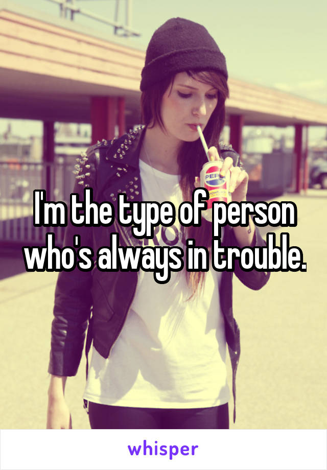I'm the type of person who's always in trouble.