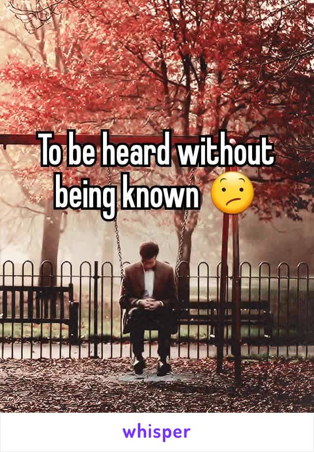 To be heard without being known 😕