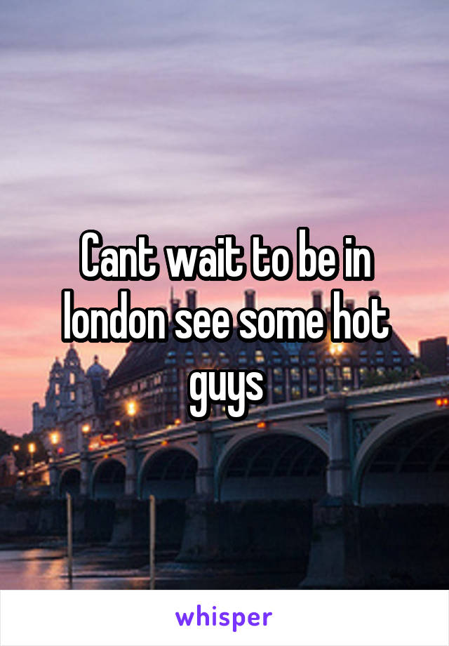 Cant wait to be in london see some hot guys