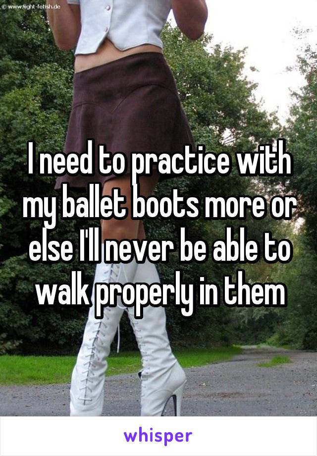 I need to practice with my ballet boots more or else I'll never be able to walk properly in them