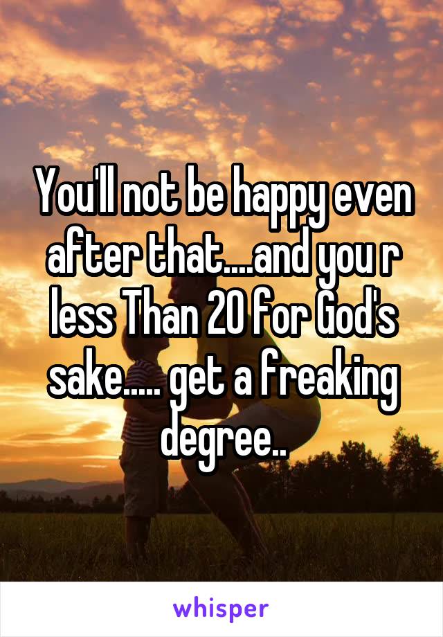 You'll not be happy even after that....and you r less Than 20 for God's sake..... get a freaking degree..