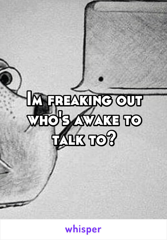 Im freaking out who's awake to talk to?