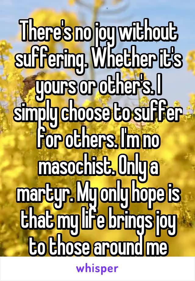 There's no joy without suffering. Whether it's yours or other's. I simply choose to suffer for others. I'm no masochist. Only a martyr. My only hope is that my life brings joy to those around me