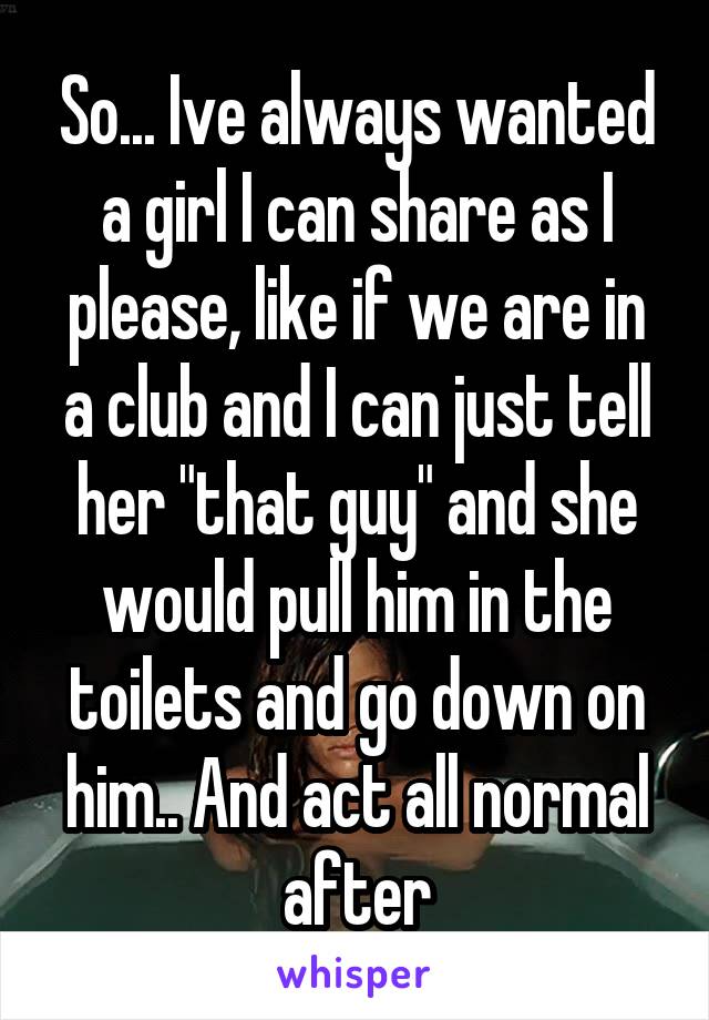 So... Ive always wanted a girl I can share as I please, like if we are in a club and I can just tell her "that guy" and she would pull him in the toilets and go down on him.. And act all normal after
