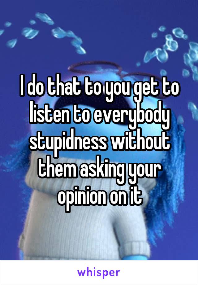 I do that to you get to listen to everybody stupidness without them asking your opinion on it