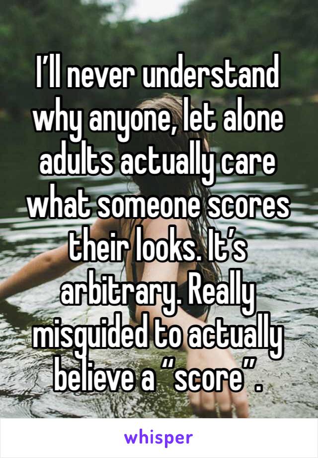 I’ll never understand why anyone, let alone adults actually care what someone scores their looks. It’s arbitrary. Really misguided to actually believe a “score”. 