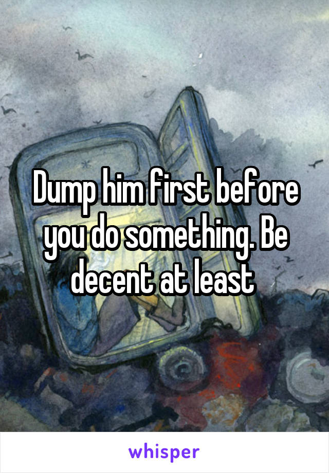 Dump him first before you do something. Be decent at least 