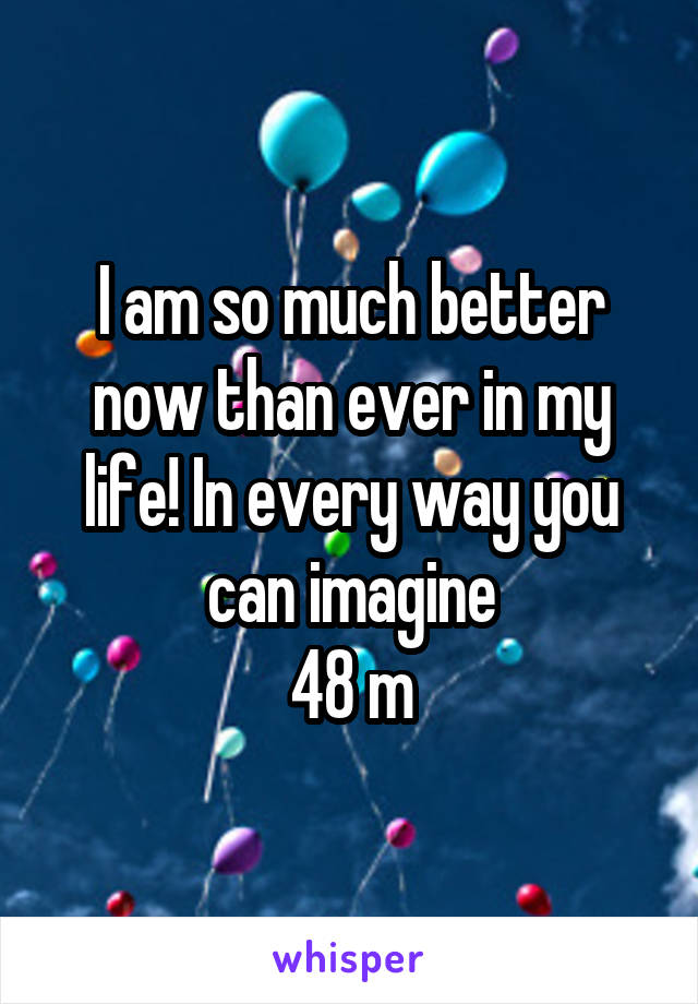 I am so much better now than ever in my life! In every way you can imagine
48 m