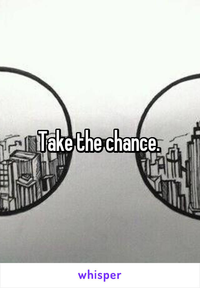 Take the chance. 
