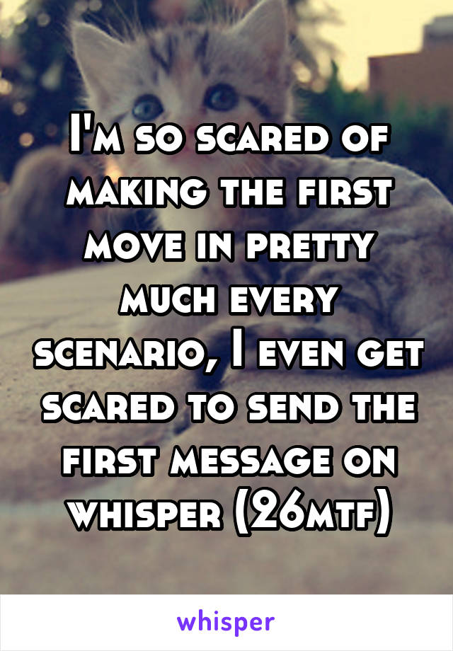 I'm so scared of making the first move in pretty much every scenario, I even get scared to send the first message on whisper (26mtf)