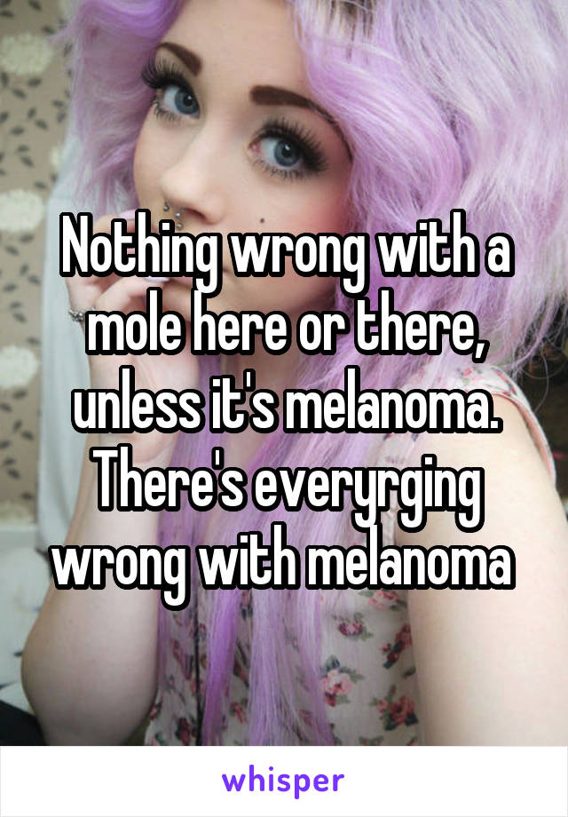 Nothing wrong with a mole here or there, unless it's melanoma. There's everyrging wrong with melanoma 
