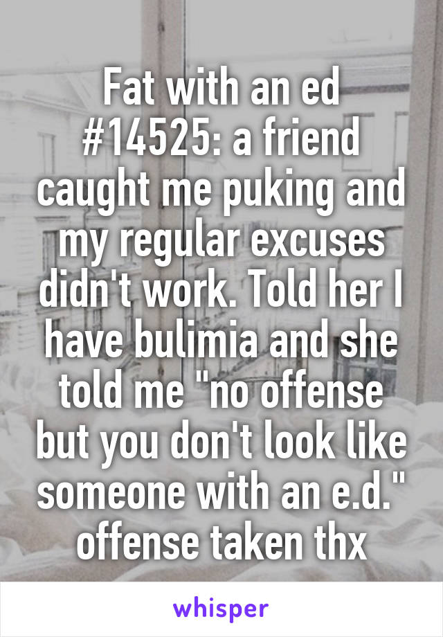 Fat with an ed #14525: a friend caught me puking and my regular excuses didn't work. Told her I have bulimia and she told me "no offense but you don't look like someone with an e.d." offense taken thx