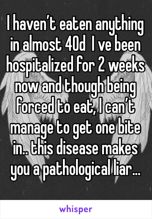 I haven’t eaten anything in almost 40d  I ve been hospitalized for 2 weeks now and though being forced to eat, I can’t manage to get one bite in.. this disease makes you a pathological liar...