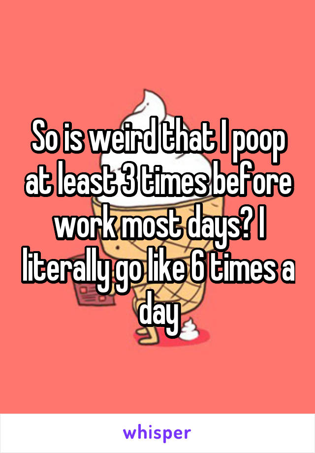 So is weird that I poop at least 3 times before work most days? I literally go like 6 times a day