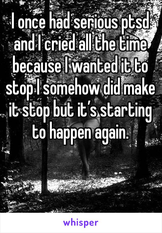I once had serious ptsd and I cried all the time because I wanted it to stop I somehow did make it stop but it’s starting to happen again.