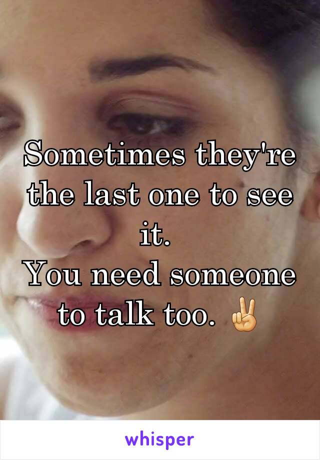 Sometimes they're the last one to see it. 
You need someone to talk too. ✌
