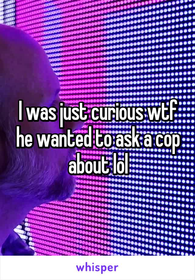 I was just curious wtf he wanted to ask a cop about lol
