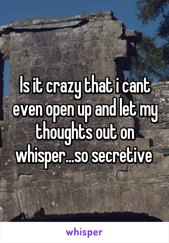 Is it crazy that i cant even open up and let my thoughts out on whisper...so secretive 