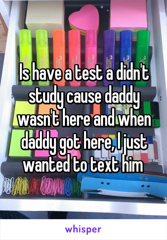 Is have a test a didn't study cause daddy wasn't here and when daddy got here, I just wanted to text him 