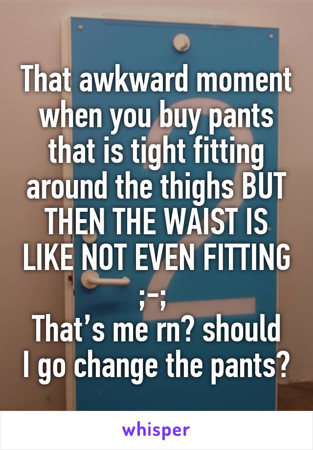 That awkward moment when you buy pants that is tight fitting around the thighs BUT THEN THE WAIST IS LIKE NOT EVEN FITTING ;-; 
That’s me rn🙃 should I go change the pants?