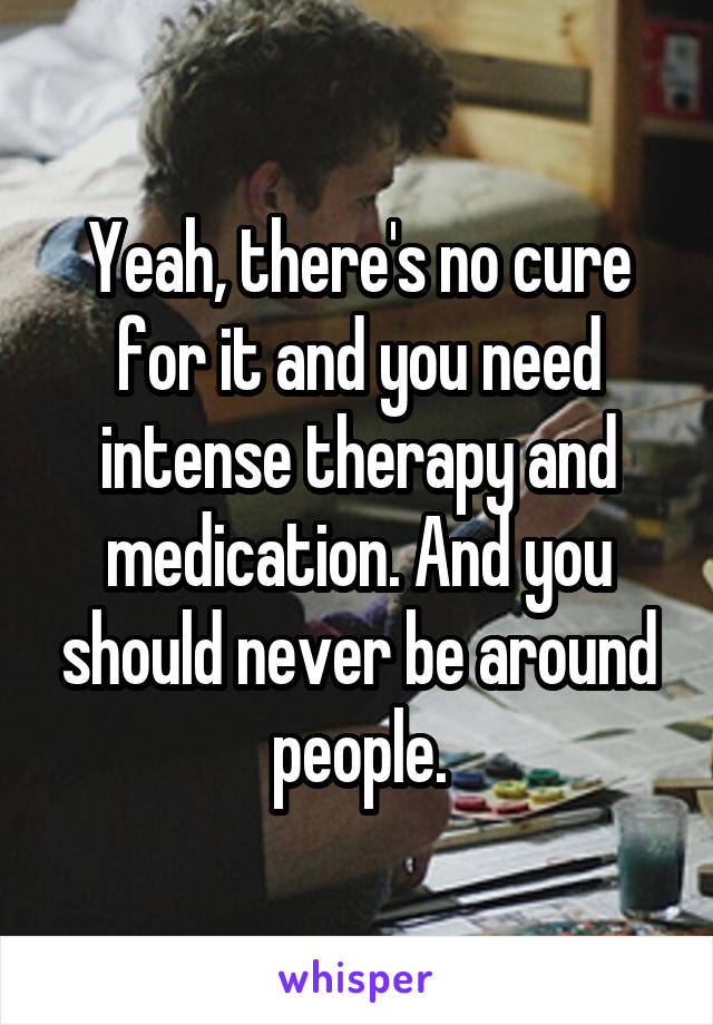 Yeah, there's no cure for it and you need intense therapy and medication. And you should never be around people.