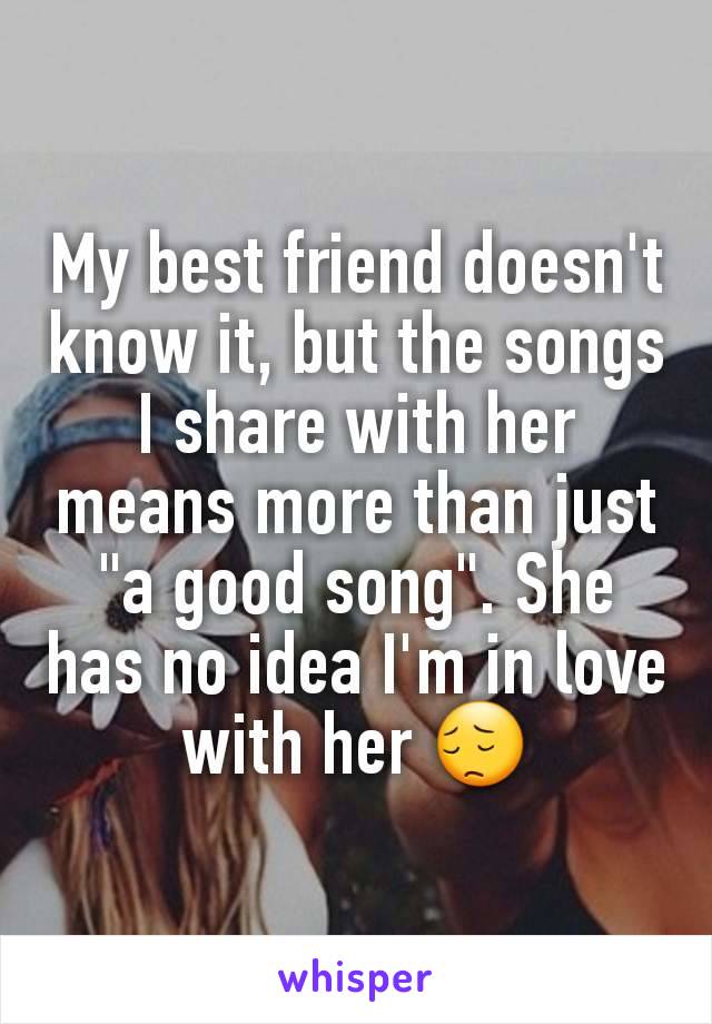 My best friend doesn't know it, but the songs I share with her means more than just "a good song". She has no idea I'm in love with her 😔