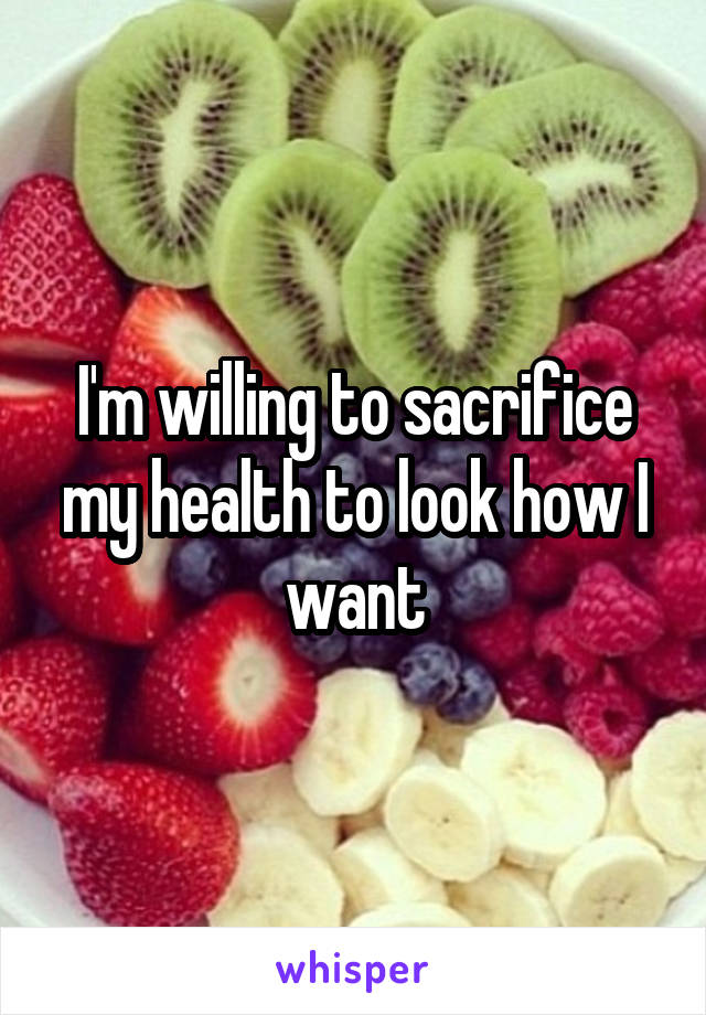 I'm willing to sacrifice my health to look how I want