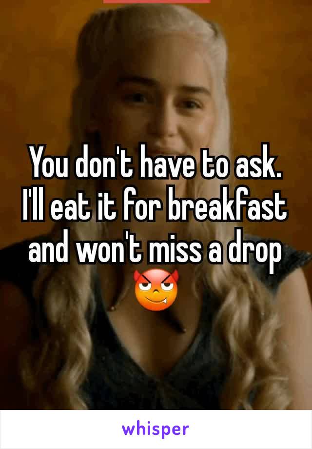 You don't have to ask. I'll eat it for breakfast and won't miss a drop 😈