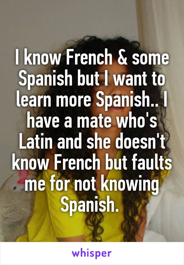 I know French & some Spanish but I want to learn more Spanish.. I have a mate who's Latin and she doesn't know French but faults me for not knowing Spanish. 