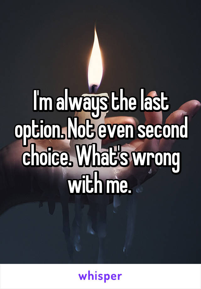 I'm always the last option. Not even second choice. What's wrong with me. 