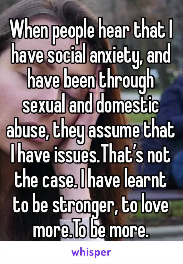 When people hear that I have social anxiety, and have been through sexual and domestic abuse, they assume that I have issues.That’s not the case. I have learnt to be stronger, to love more.To be more.
