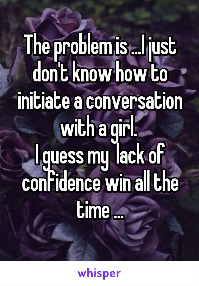The problem is ...I just don't know how to initiate a conversation with a girl. 
I guess my  lack of confidence win all the time ...
