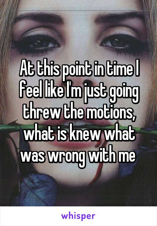 At this point in time I feel like I'm just going threw the motions, what is knew what was wrong with me 