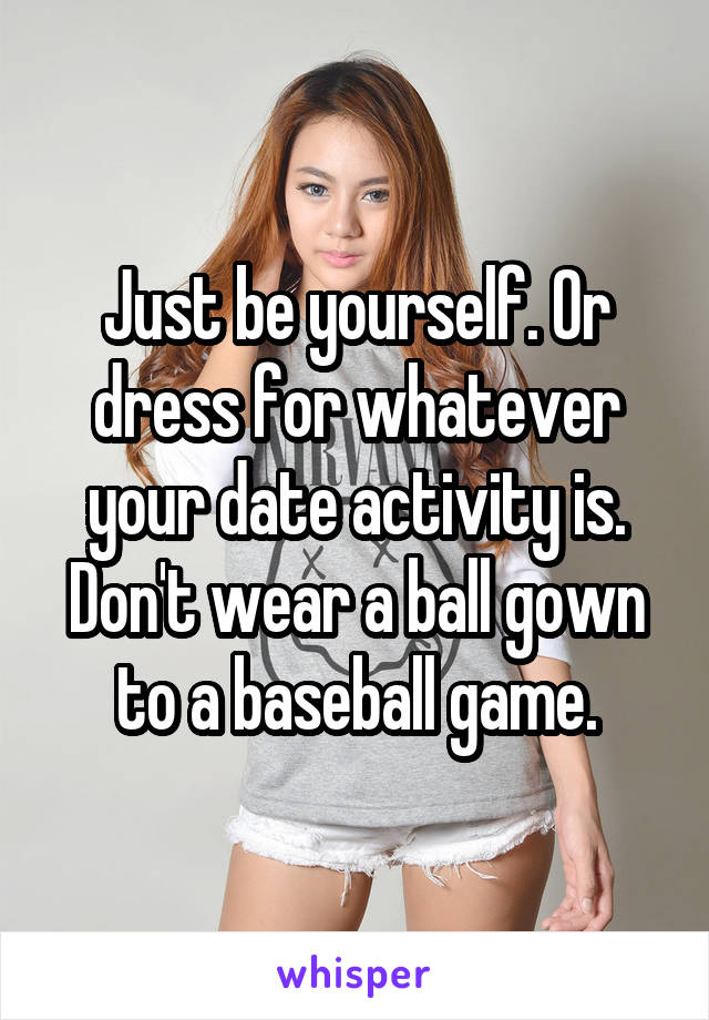 Just be yourself. Or dress for whatever your date activity is. Don't wear a ball gown to a baseball game.