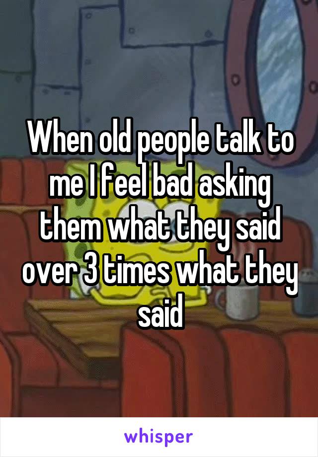 When old people talk to me I feel bad asking them what they said over 3 times what they said