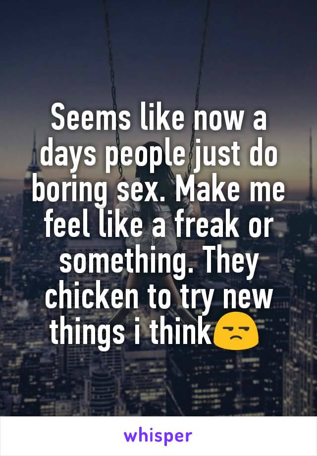Seems like now a days people just do boring sex. Make me feel like a freak or something. They chicken to try new things i think😒 
