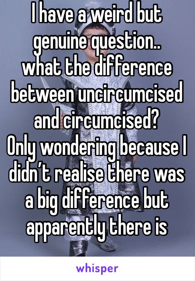 I have a weird but genuine question.. 
what the difference between uncircumcised and circumcised?
Only wondering because I didn’t realise there was a big difference but apparently there is 