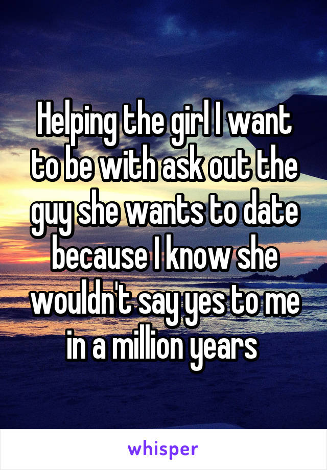 Helping the girl I want to be with ask out the guy she wants to date because I know she wouldn't say yes to me in a million years 